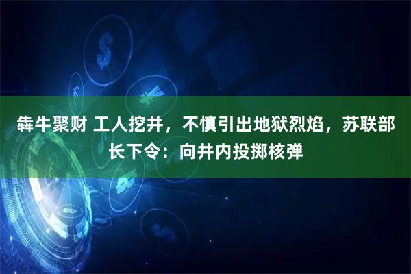 犇牛聚财 工人挖井，不慎引出地狱烈焰，苏联部长下令：向井内投掷核弹
