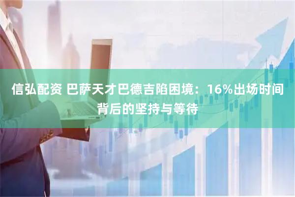信弘配资 巴萨天才巴德吉陷困境：16%出场时间背后的坚持与等待