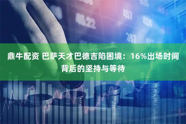 鼎牛配资 巴萨天才巴德吉陷困境：16%出场时间背后的坚持与等待