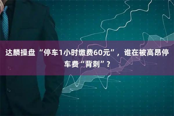 达麟操盘 “停车1小时缴费60元”，谁在被高昂停车费“背刺”？