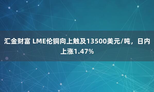 汇金财富 LME伦铜向上触及13500美元/吨，日内上涨1.47%