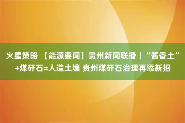 火星策略 【能源要闻】贵州新闻联播丨“酱香土”+煤矸石=人造土壤 贵州煤矸石治理再添新招