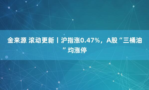 金来源 滚动更新丨沪指涨0.47%，A股“三桶油”均涨停