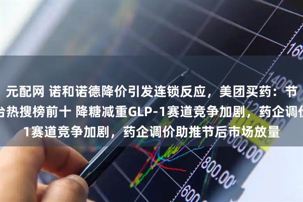 元配网 诺和诺德降价引发连锁反应，美团买药：节后相关药品跃居平台热搜榜前十 降糖减重GLP-1赛道竞争加剧，药企调价助推节后市场放量
