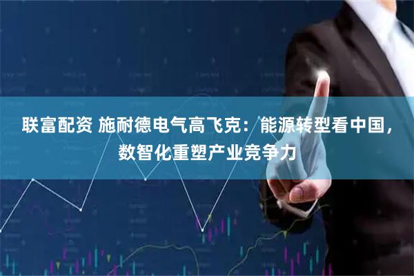 联富配资 施耐德电气高飞克：能源转型看中国，数智化重塑产业竞争力
