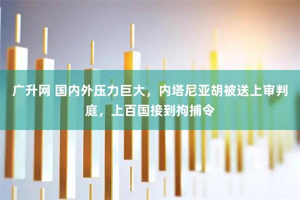 广升网 国内外压力巨大，内塔尼亚胡被送上审判庭，上百国接到拘捕令