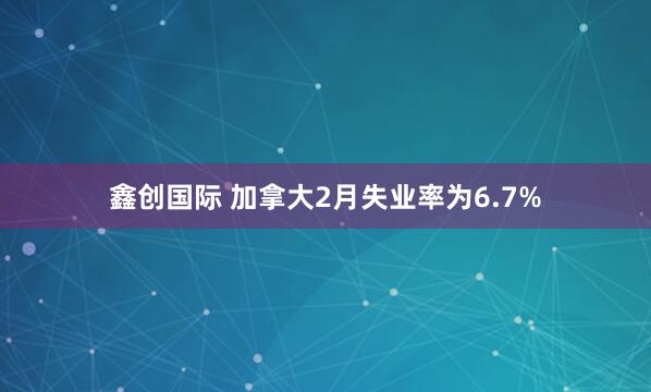 鑫创国际 加拿大2月失业率为6.7%