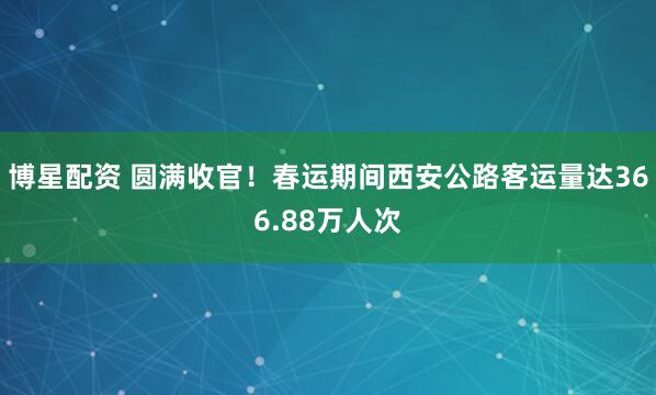 博星配资 圆满收官！春运期间西安公路客运量达366.88万人次