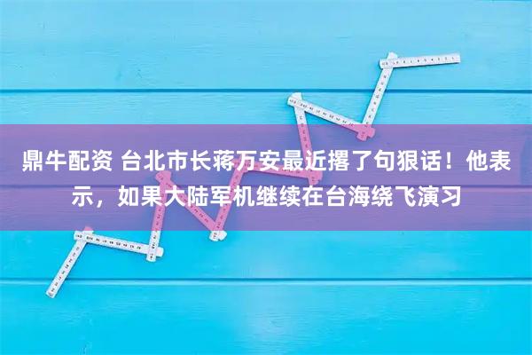 鼎牛配资 台北市长蒋万安最近撂了句狠话！他表示，如果大陆军机继续在台海绕飞演习