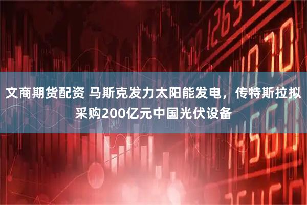 文商期货配资 马斯克发力太阳能发电，传特斯拉拟采购200亿元中国光伏设备