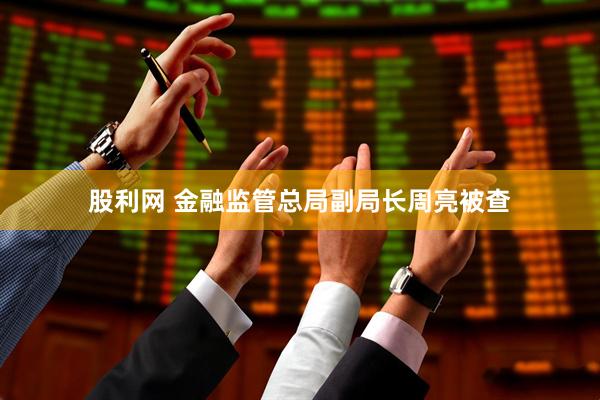 股利网 金融监管总局副局长周亮被查