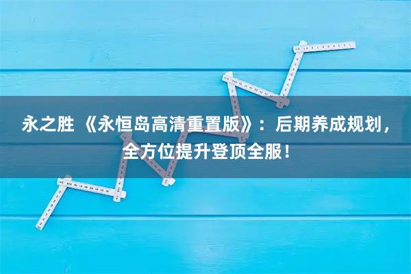 永之胜 《永恒岛高清重置版》：后期养成规划，全方位提升登顶全服！