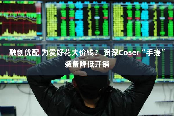 融创优配 为爱好花大价钱？ 资深Coser“手搓”装备降低开销