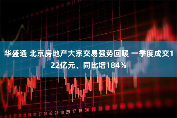华盛通 北京房地产大宗交易强势回暖 一季度成交122亿元、同比增184%