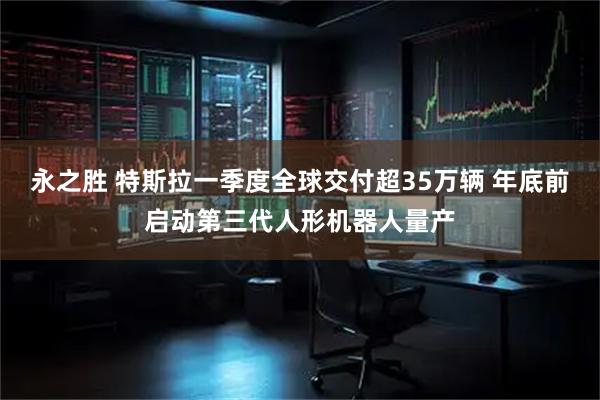 永之胜 特斯拉一季度全球交付超35万辆 年底前启动第三代人形机器人量产