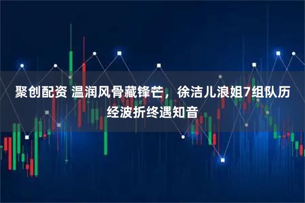 聚创配资 温润风骨藏锋芒，徐洁儿浪姐7组队历经波折终遇知音