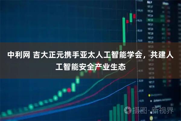 中利网 吉大正元携手亚太人工智能学会，共建人工智能安全产业生态