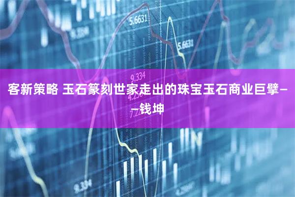 客新策略 玉石篆刻世家走出的珠宝玉石商业巨擘——钱坤
