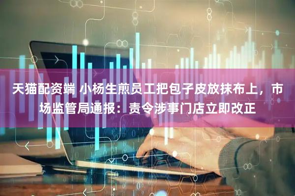 天猫配资端 小杨生煎员工把包子皮放抹布上，市场监管局通报：责令涉事门店立即改正