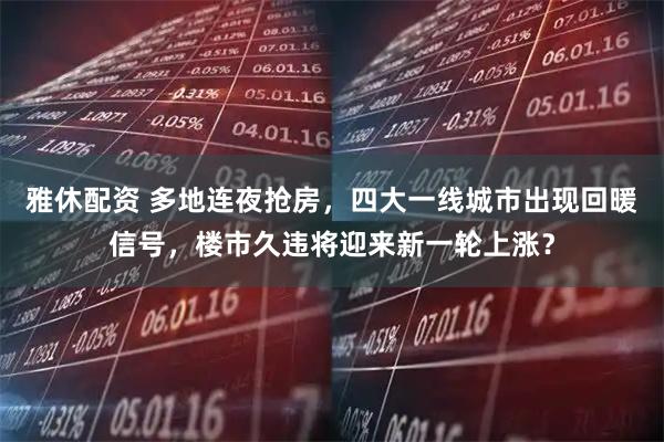 雅休配资 多地连夜抢房，四大一线城市出现回暖信号，楼市久违将迎来新一轮上涨？
