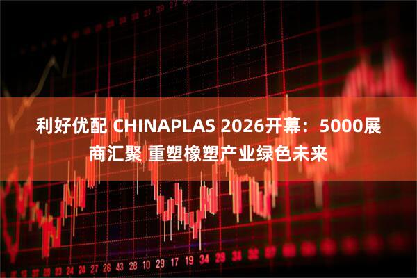 利好优配 CHINAPLAS 2026开幕：5000展商汇聚 重塑橡塑产业绿色未来
