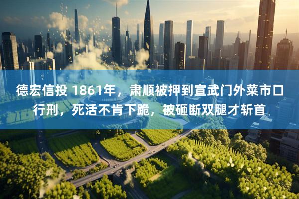 德宏信投 1861年，肃顺被押到宣武门外菜市口行刑，死活不肯下跪，被砸断双腿才斩首