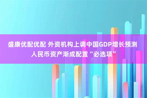 盛康优配优配 外资机构上调中国GDP增长预测 人民币资产渐成配置“必选项”