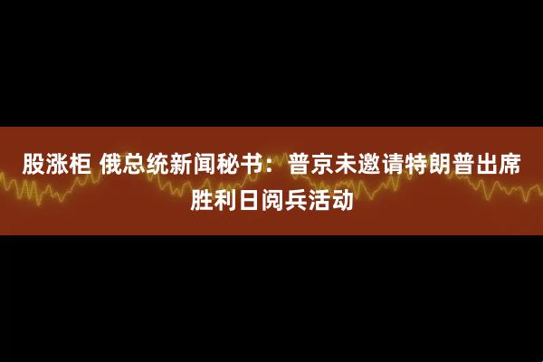 股涨柜 俄总统新闻秘书：普京未邀请特朗普出席胜利日阅兵活动