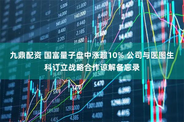 九鼎配资 国富量子盘中涨超10% 公司与医图生科订立战略合作谅解备忘录