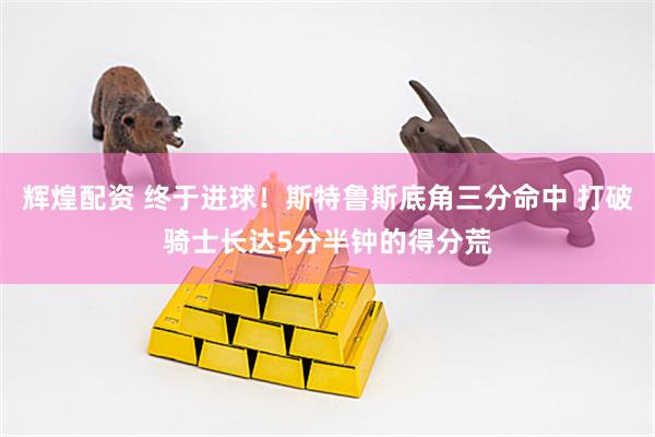辉煌配资 终于进球！斯特鲁斯底角三分命中 打破骑士长达5分半钟的得分荒