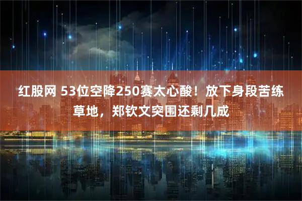 红股网 53位空降250赛太心酸！放下身段苦练草地，郑钦文突围还剩几成
