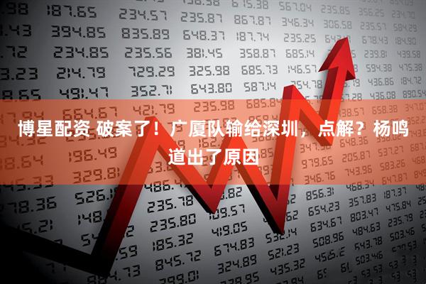 博星配资 破案了！广厦队输给深圳，点解？杨鸣道出了原因