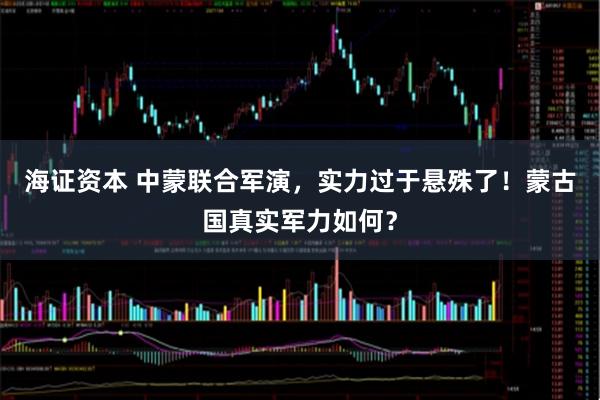 海证资本 中蒙联合军演,实力过于悬殊了!蒙古国真实军力如何?