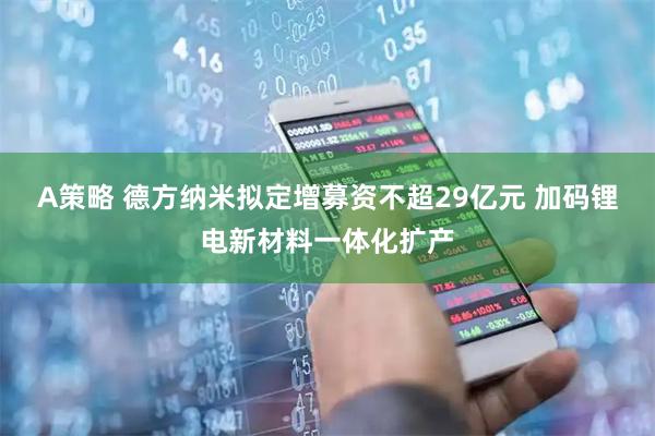A策略 德方纳米拟定增募资不超29亿元 加码锂电新材料一体化扩产