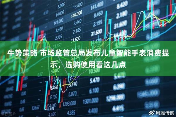 牛势策略 市场监管总局发布儿童智能手表消费提示，选购使用看这几点