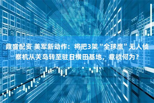 鼎盛配资 美军新动作：将把3架“全球鹰”无人侦察机从关岛转至驻日横田基地，意欲何为？