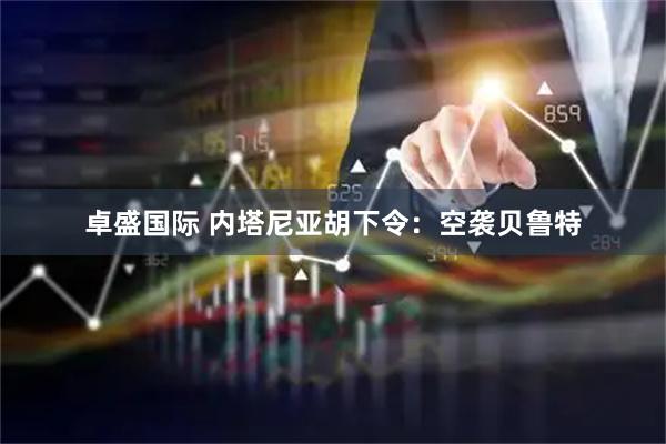 卓盛国际 内塔尼亚胡下令：空袭贝鲁特