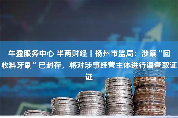 牛盈服务中心 半两财经｜扬州市监局：涉案“回收料牙刷”已封存，将对涉事经营主体进行调查取证