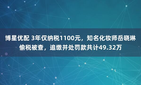 博星优配 3年仅纳税1100元，知名化妆师岳晓琳偷税被查，追缴并处罚款共计49.32万