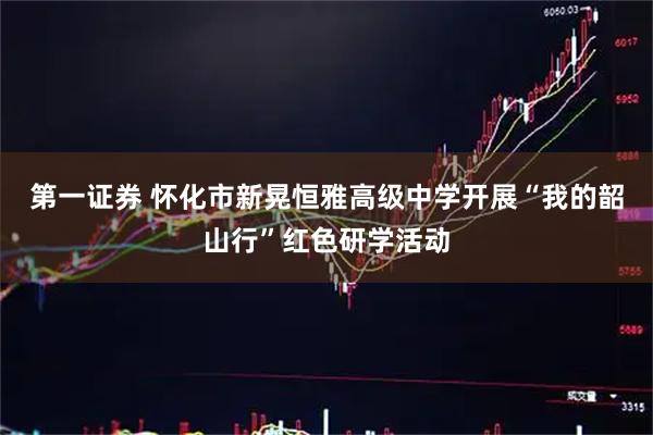第一证券 怀化市新晃恒雅高级中学开展“我的韶山行”红色研学活动