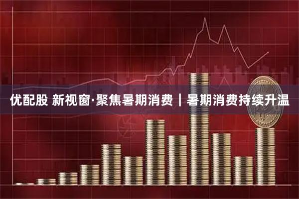 优配股 新视窗·聚焦暑期消费｜暑期消费持续升温