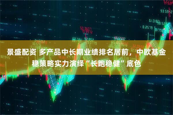 景盛配资 多产品中长期业绩排名居前，中欧基金稳策略实力演绎“长跑稳健”底色