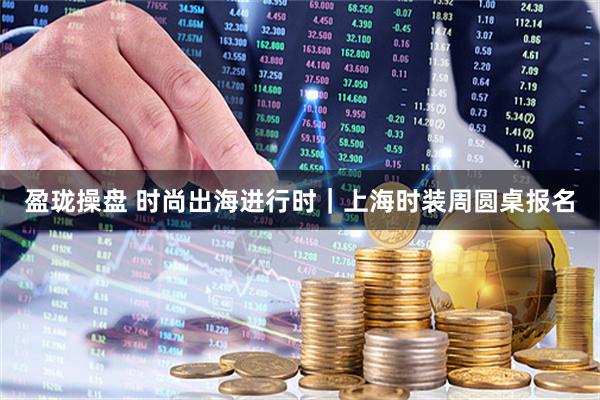 盈珑操盘 时尚出海进行时｜上海时装周圆桌报名