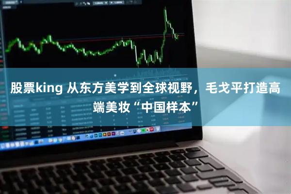 股票king 从东方美学到全球视野，毛戈平打造高端美妆“中国样本”