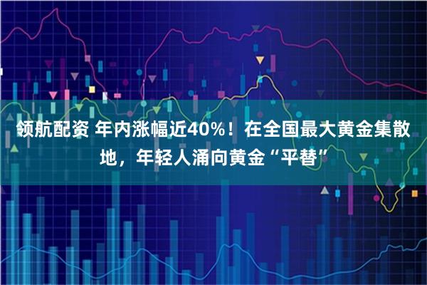 领航配资 年内涨幅近40%！在全国最大黄金集散地，年轻人涌向黄金“平替”