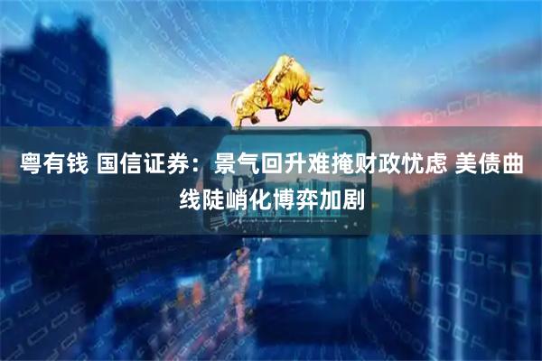 粤有钱 国信证券：景气回升难掩财政忧虑 美债曲线陡峭化博弈加剧