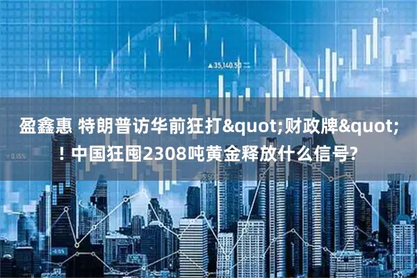 盈鑫惠 特朗普访华前狂打"财政牌"! 中国狂囤2308吨黄金释放什么信号?
