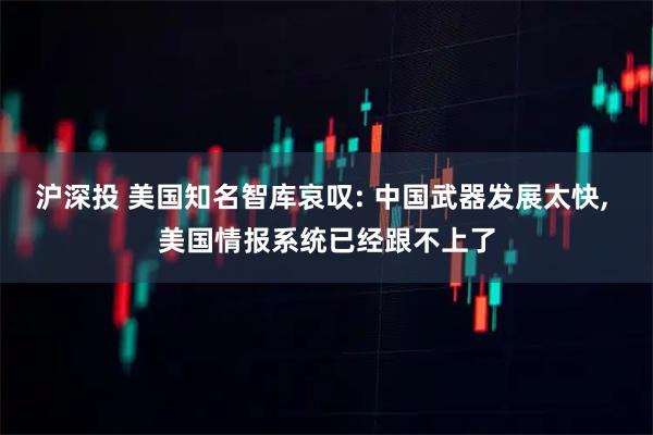 沪深投 美国知名智库哀叹: 中国武器发展太快, 美国情报系统已经跟不上了