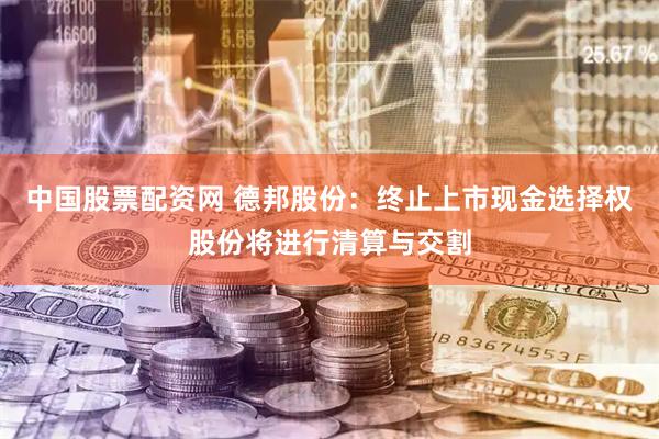 中国股票配资网 德邦股份：终止上市现金选择权股份将进行清算与交割