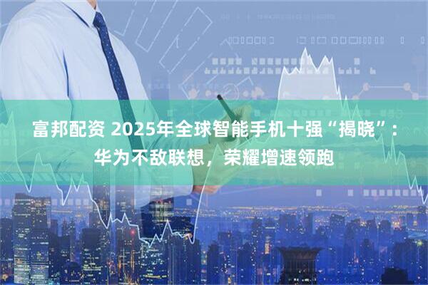 富邦配资 2025年全球智能手机十强“揭晓”：华为不敌联想，荣耀增速领跑